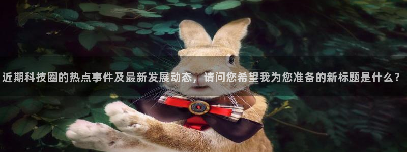 近期科技圈的热点事件及最新发展动态，请问您希望我为您准备的新标题是什么？
